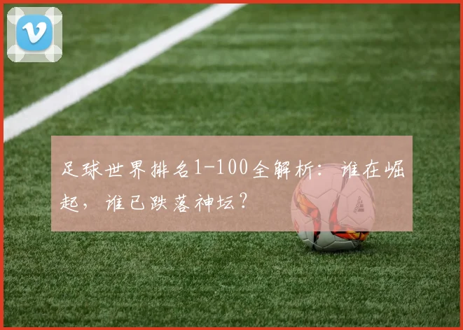 足球世界排名1-100全解析：谁在崛起，谁已跌落神坛？