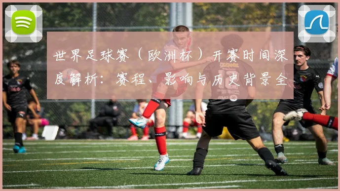 世界足球赛（欧洲杯）开赛时间深度解析：赛程、影响与历史背景全览