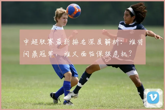 中超联赛最新排名深度解析:谁将问鼎冠军,谁又面临保级危机?