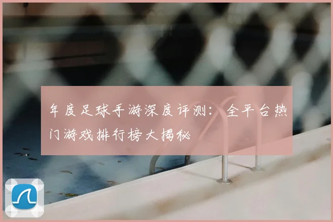 年度足球手游深度评测:全平台热门游戏排行榜大揭秘