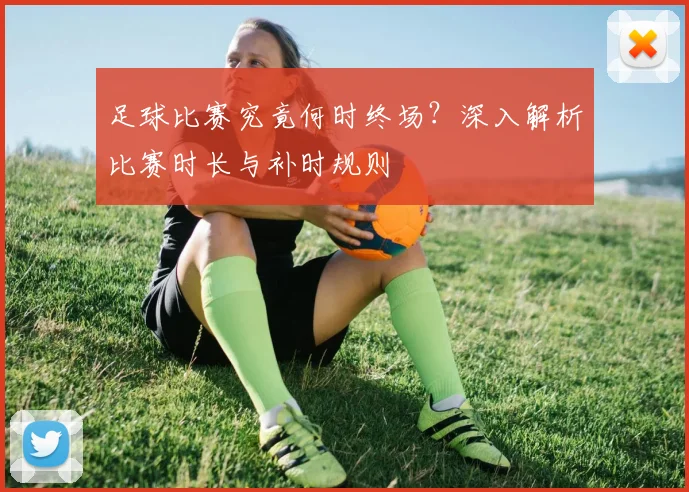 足球比赛究竟何时终场?深入解析比赛时长与补时规则