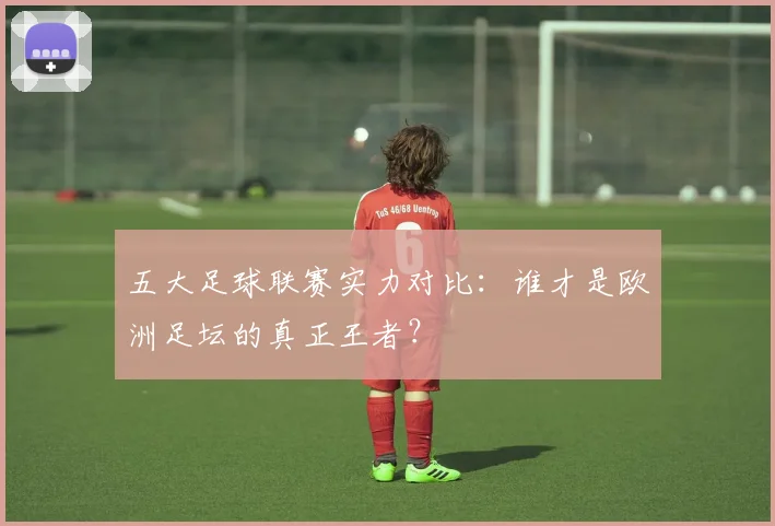 五大足球联赛实力对比:谁才是欧洲足坛的真正王者?
