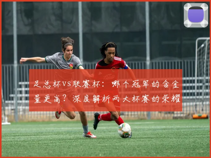 足总杯vs联赛杯:哪个冠军的含金量更高?深度解析两大杯赛的荣耀之争