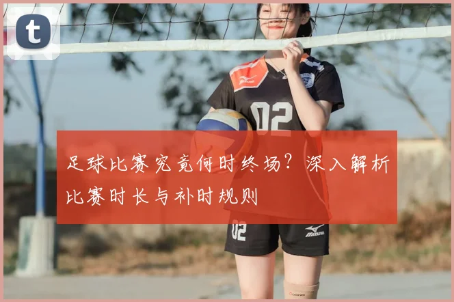 足球比赛究竟何时终场？深入解析比赛时长与补时规则