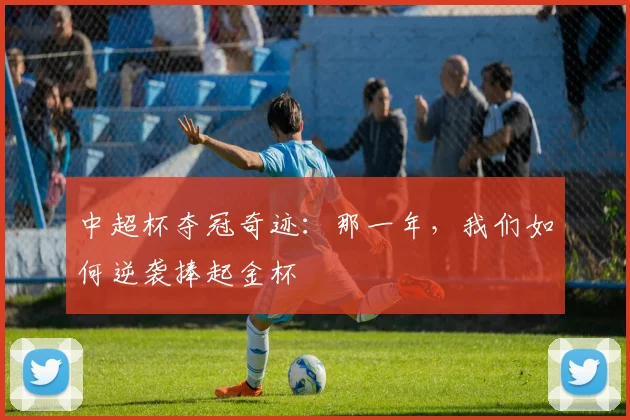 中超杯夺冠奇迹:那一年,我们如何逆袭捧起金杯