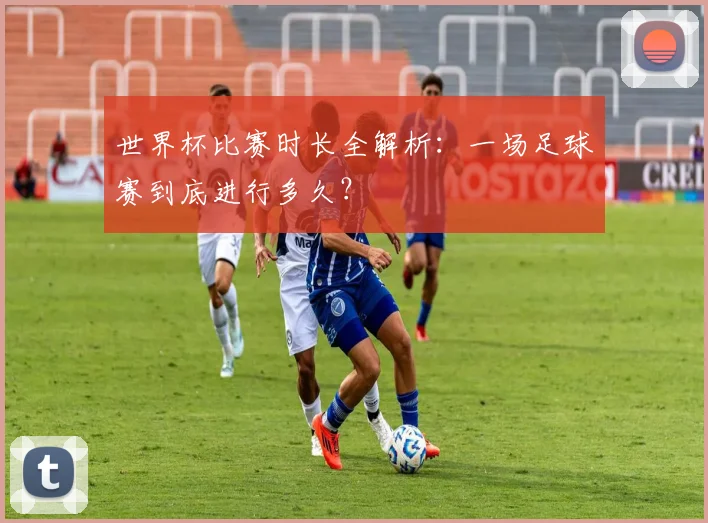 世界杯比赛时长全解析:一场足球赛到底进行多久?